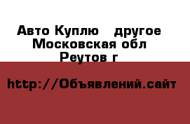 Авто Куплю - другое. Московская обл.,Реутов г.